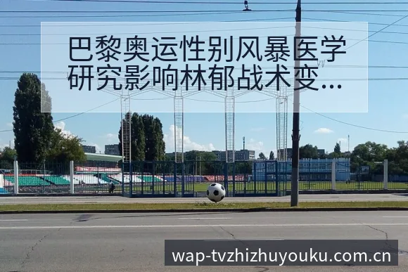 巴黎奥运性别风暴医学研究影响林郁战术变化与风险点前瞻分析 - 蜘蛛直播